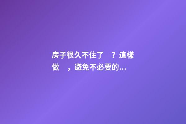 房子很久不住了？這樣做，避免不必要的麻煩！